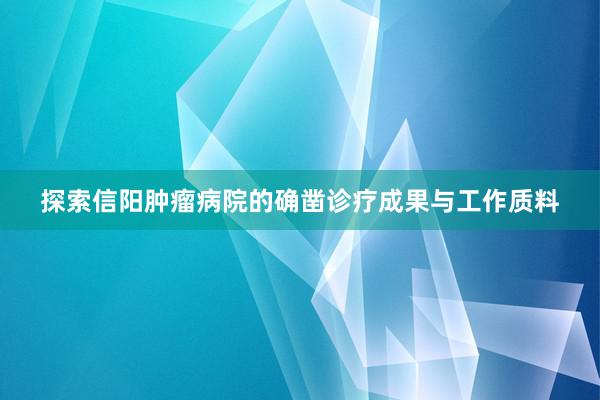 探索信阳肿瘤病院的确凿诊疗成果与工作质料