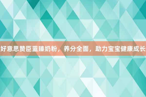 好意思赞臣蓝臻奶粉，养分全面，助力宝宝健康成长