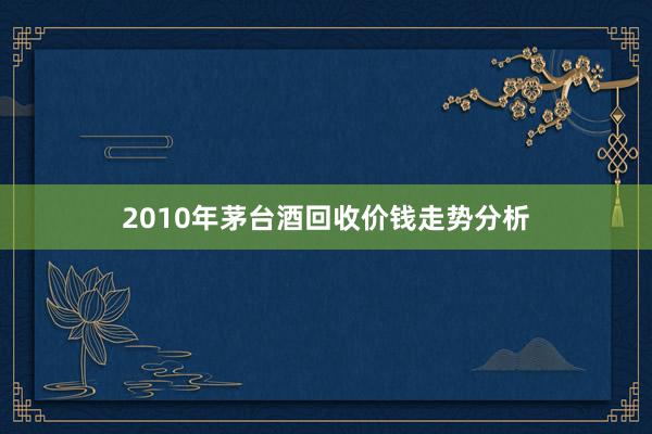 2010年茅台酒回收价钱走势分析
